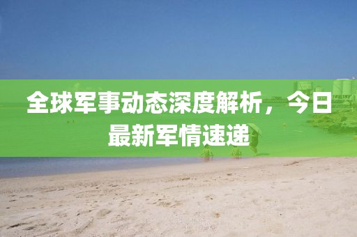 全球军事动态深度解析，今日最新军情速递