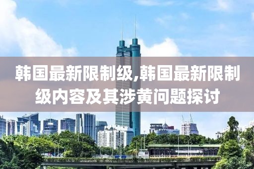 韩国最新限制级,韩国最新限制级内容及其涉黄问题探讨