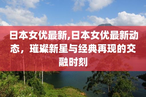 日本女优最新,日本女优最新动态，璀璨新星与经典再现的交融时刻