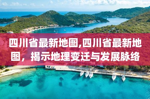 四川省最新地图,四川省最新地图，揭示地理变迁与发展脉络