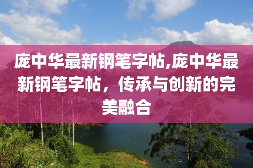 庞中华最新钢笔字帖,庞中华最新钢笔字帖，传承与创新的完美融合