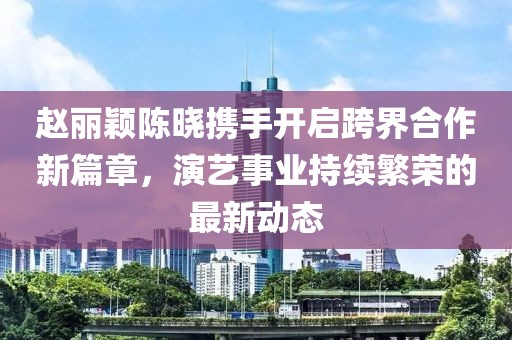 赵丽颖陈晓携手开启跨界合作新篇章，演艺事业持续繁荣的最新动态