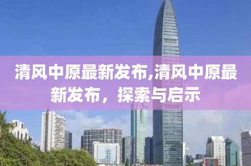 清风中原最新发布,清风中原最新发布，探索与启示