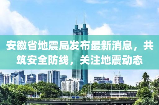 安徽省地震局发布最新消息，共筑安全防线，关注地震动态