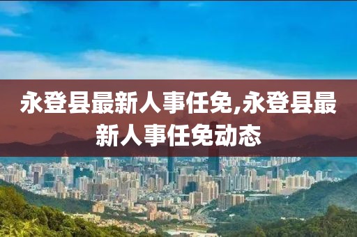 永登县最新人事任免,永登县最新人事任免动态