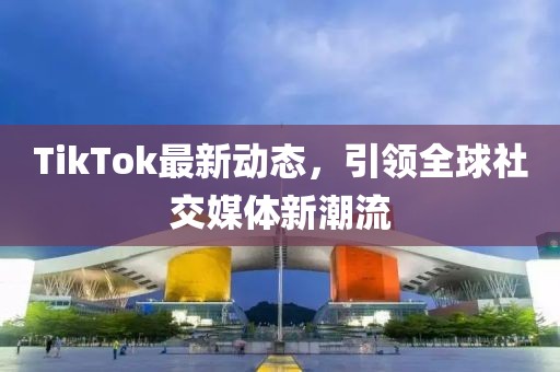 TikTok最新动态，引领全球社交媒体新潮流