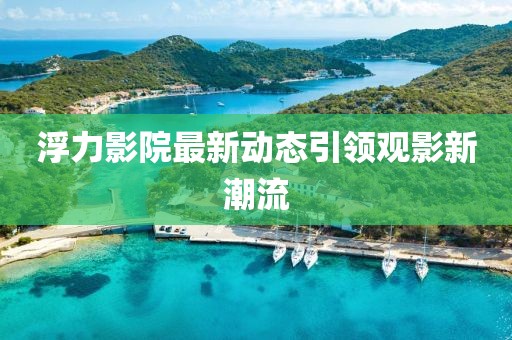 浮力影院最新动态引领观影新潮流