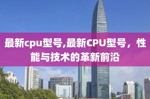 最新cpu型号,最新CPU型号，性能与技术的革新前沿