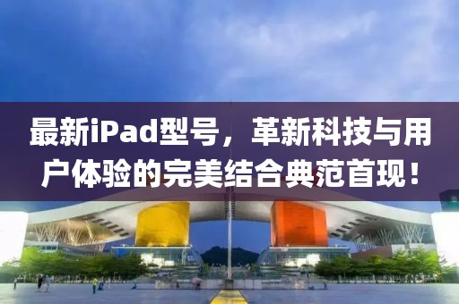 最新iPad型号，革新科技与用户体验的完美结合典范首现！