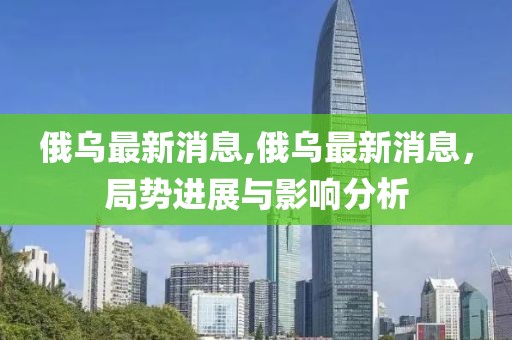 俄乌最新消息,俄乌最新消息，局势进展与影响分析