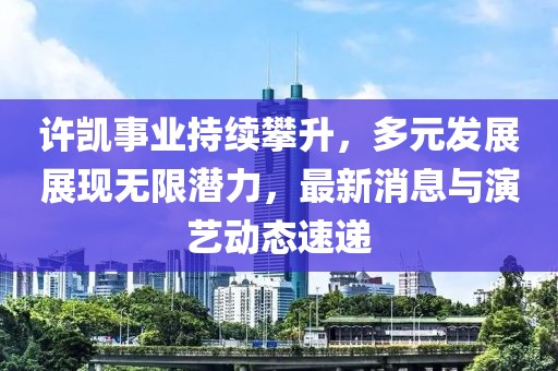 许凯事业持续攀升，多元发展展现无限潜力，最新消息与演艺动态速递