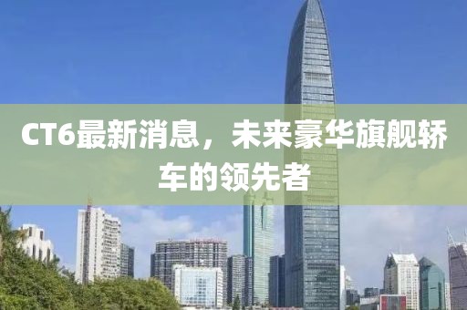 CT6最新消息，未来豪华旗舰轿车的领先者