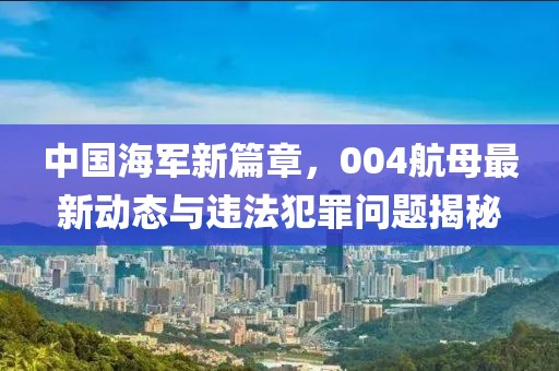 中国海军新篇章，004航母最新动态与违法犯罪问题揭秘